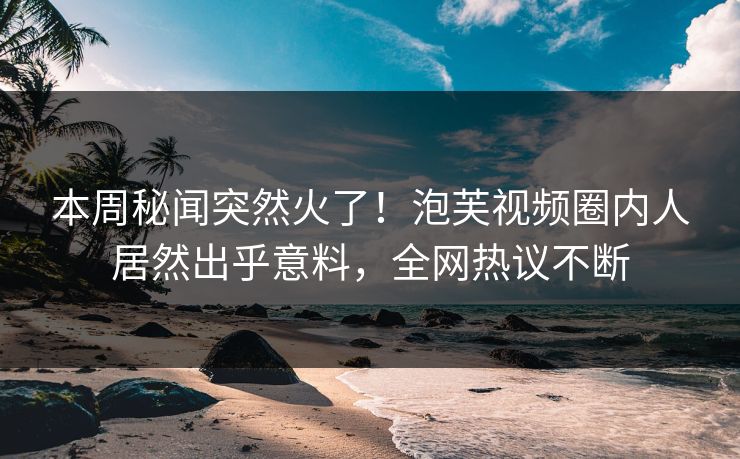 本周秘闻突然火了！泡芙视频圈内人居然出乎意料，全网热议不断