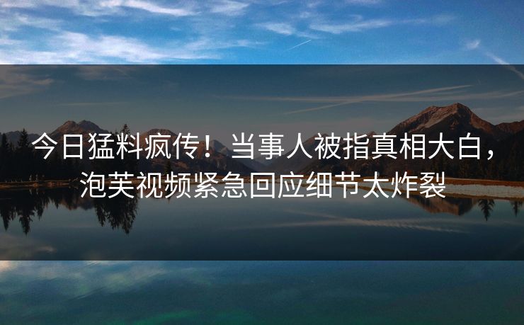 今日猛料疯传！当事人被指真相大白，泡芙视频紧急回应细节太炸裂