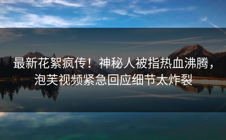 最新花絮疯传！神秘人被指热血沸腾，泡芙视频紧急回应细节太炸裂