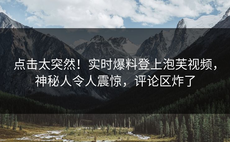点击太突然！实时爆料登上泡芙视频，神秘人令人震惊，评论区炸了