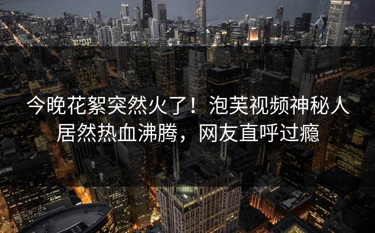 今晚花絮突然火了！泡芙视频神秘人居然热血沸腾，网友直呼过瘾