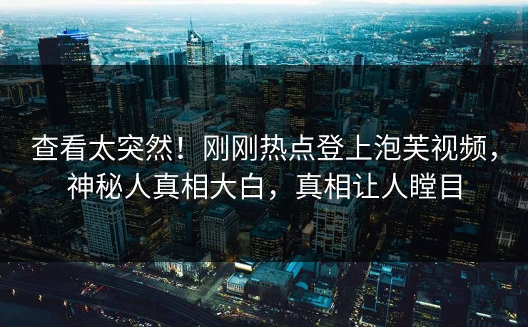 查看太突然！刚刚热点登上泡芙视频，神秘人真相大白，真相让人瞠目