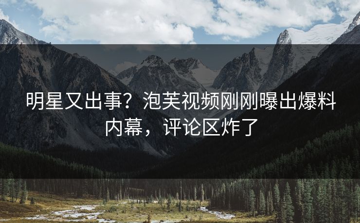明星又出事？泡芙视频刚刚曝出爆料内幕，评论区炸了