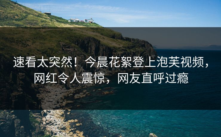 速看太突然！今晨花絮登上泡芙视频，网红令人震惊，网友直呼过瘾