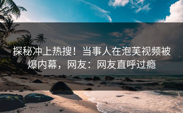 探秘冲上热搜！当事人在泡芙视频被爆内幕，网友：网友直呼过瘾