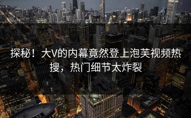 探秘！大V的内幕竟然登上泡芙视频热搜，热门细节太炸裂