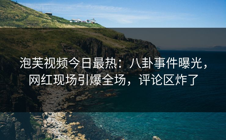 泡芙视频今日最热：八卦事件曝光，网红现场引爆全场，评论区炸了