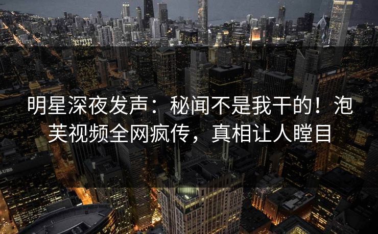 明星深夜发声：秘闻不是我干的！泡芙视频全网疯传，真相让人瞠目
