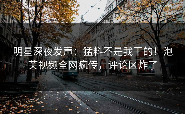 明星深夜发声：猛料不是我干的！泡芙视频全网疯传，评论区炸了