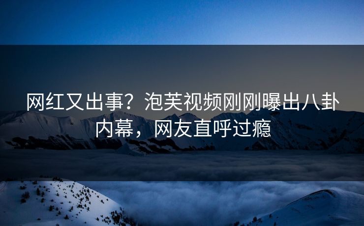 网红又出事？泡芙视频刚刚曝出八卦内幕，网友直呼过瘾