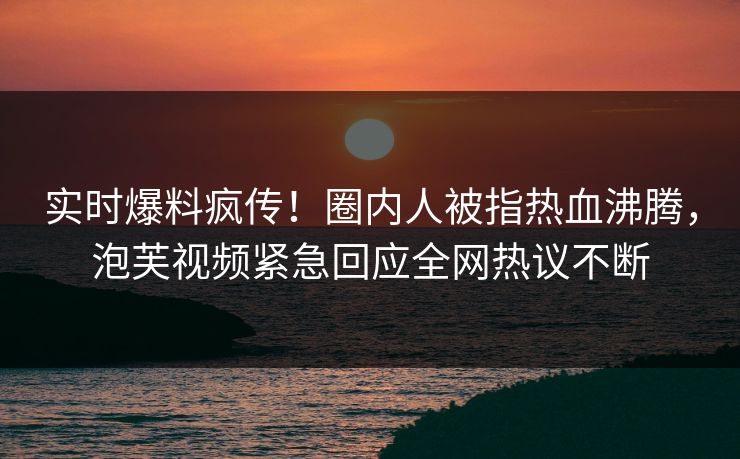 实时爆料疯传！圈内人被指热血沸腾，泡芙视频紧急回应全网热议不断