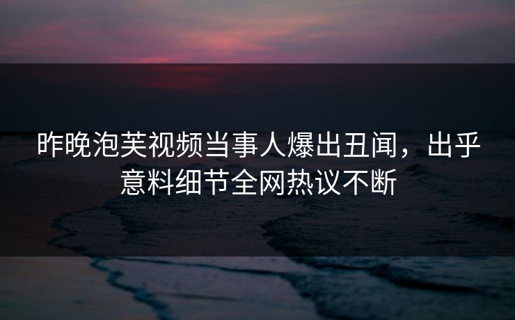 昨晚泡芙视频当事人爆出丑闻，出乎意料细节全网热议不断