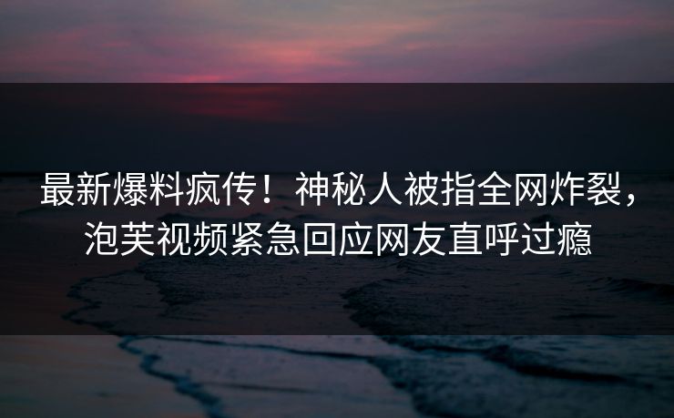最新爆料疯传！神秘人被指全网炸裂，泡芙视频紧急回应网友直呼过瘾