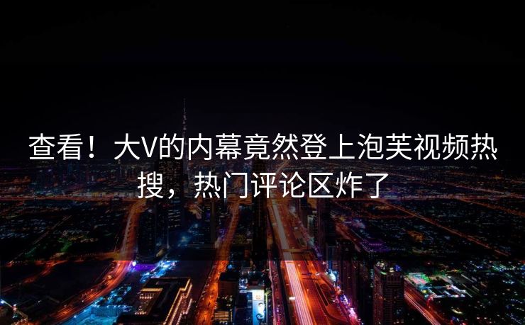 查看！大V的内幕竟然登上泡芙视频热搜，热门评论区炸了