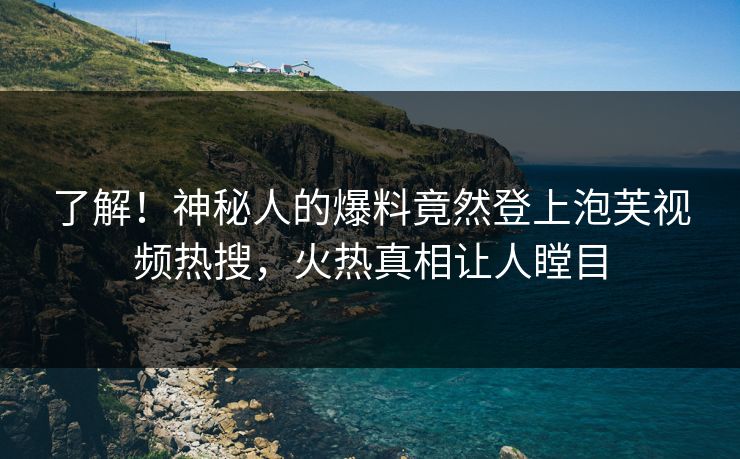 了解！神秘人的爆料竟然登上泡芙视频热搜，火热真相让人瞠目