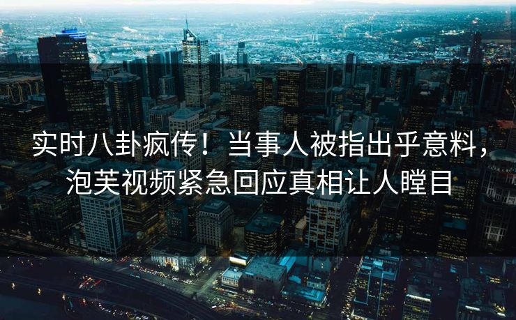 实时八卦疯传！当事人被指出乎意料，泡芙视频紧急回应真相让人瞠目