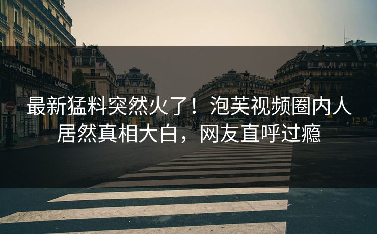 最新猛料突然火了！泡芙视频圈内人居然真相大白，网友直呼过瘾