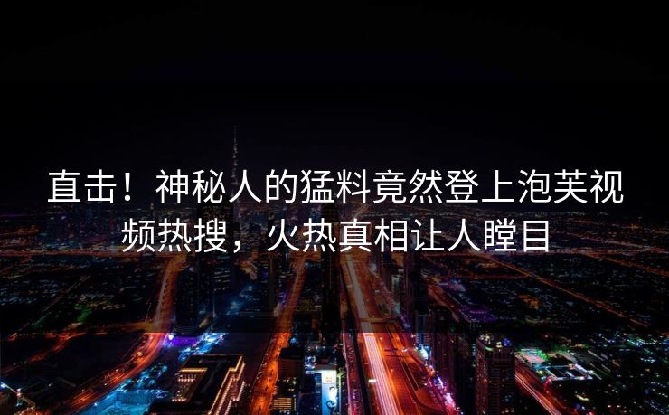 直击！神秘人的猛料竟然登上泡芙视频热搜，火热真相让人瞠目