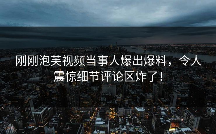 刚刚泡芙视频当事人爆出爆料，令人震惊细节评论区炸了！