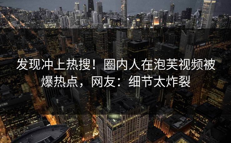 发现冲上热搜！圈内人在泡芙视频被爆热点，网友：细节太炸裂