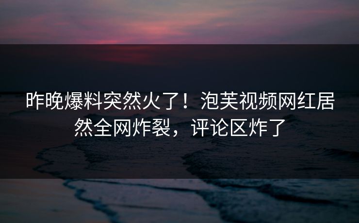 昨晚爆料突然火了！泡芙视频网红居然全网炸裂，评论区炸了