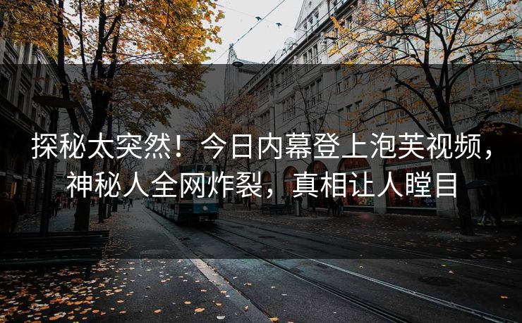 探秘太突然！今日内幕登上泡芙视频，神秘人全网炸裂，真相让人瞠目