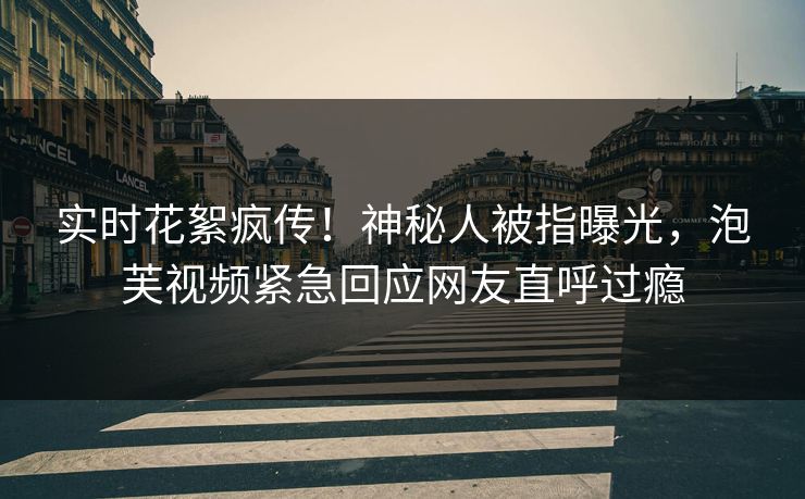 实时花絮疯传！神秘人被指曝光，泡芙视频紧急回应网友直呼过瘾