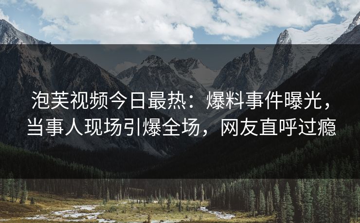 泡芙视频今日最热：爆料事件曝光，当事人现场引爆全场，网友直呼过瘾