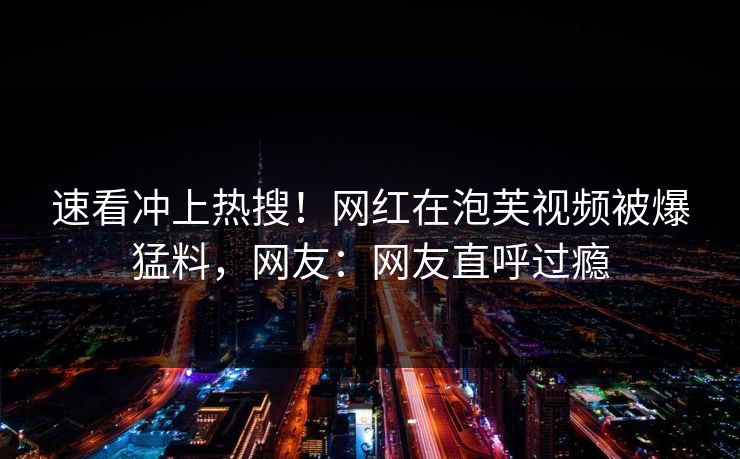 速看冲上热搜！网红在泡芙视频被爆猛料，网友：网友直呼过瘾