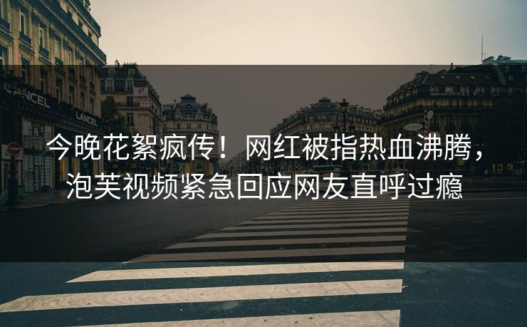 今晚花絮疯传！网红被指热血沸腾，泡芙视频紧急回应网友直呼过瘾