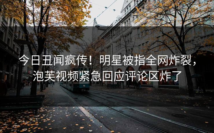 今日丑闻疯传！明星被指全网炸裂，泡芙视频紧急回应评论区炸了
