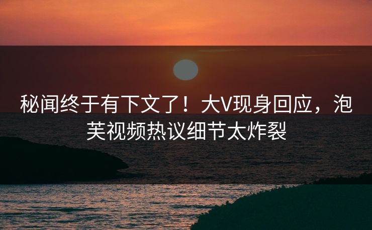 秘闻终于有下文了！大V现身回应，泡芙视频热议细节太炸裂