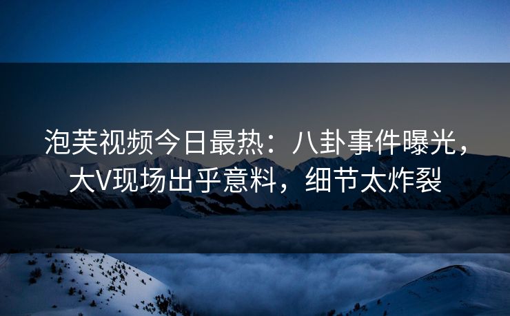 泡芙视频今日最热：八卦事件曝光，大V现场出乎意料，细节太炸裂