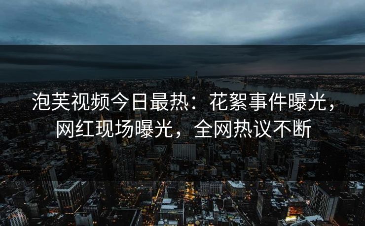泡芙视频今日最热：花絮事件曝光，网红现场曝光，全网热议不断