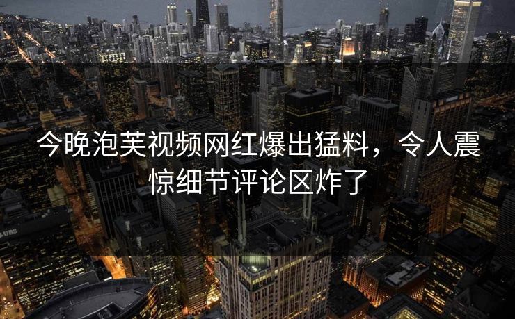 今晚泡芙视频网红爆出猛料，令人震惊细节评论区炸了