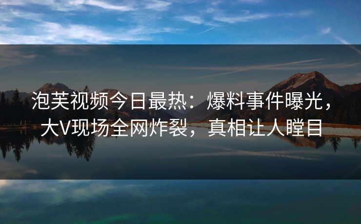 泡芙视频今日最热：爆料事件曝光，大V现场全网炸裂，真相让人瞠目