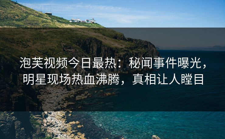 泡芙视频今日最热：秘闻事件曝光，明星现场热血沸腾，真相让人瞠目