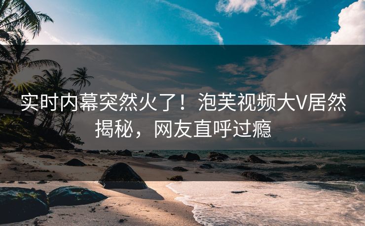 实时内幕突然火了！泡芙视频大V居然揭秘，网友直呼过瘾