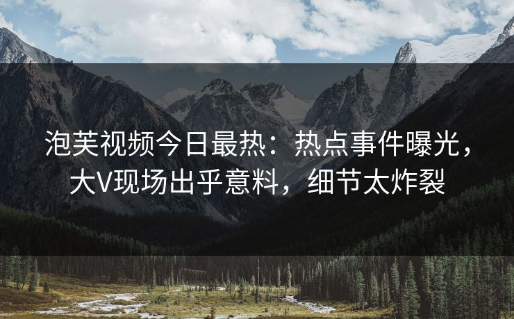 泡芙视频今日最热：热点事件曝光，大V现场出乎意料，细节太炸裂