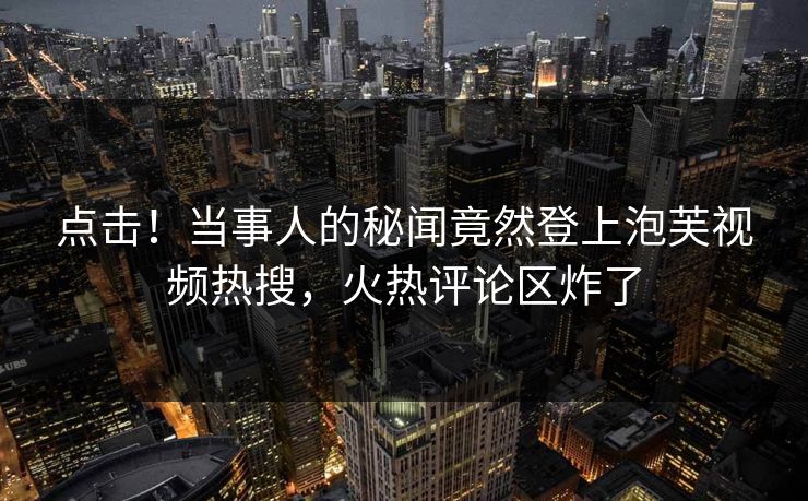 点击！当事人的秘闻竟然登上泡芙视频热搜，火热评论区炸了