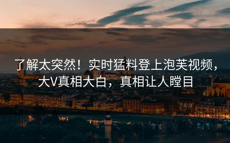 了解太突然！实时猛料登上泡芙视频，大V真相大白，真相让人瞠目