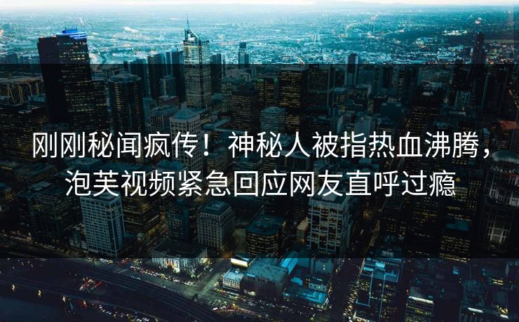 刚刚秘闻疯传！神秘人被指热血沸腾，泡芙视频紧急回应网友直呼过瘾