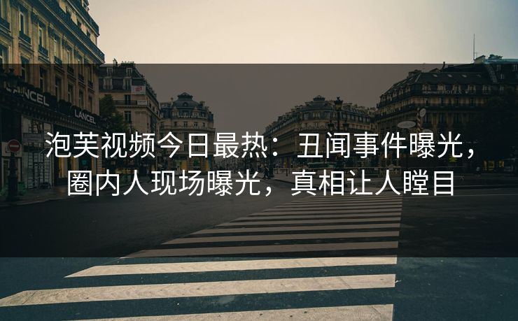 泡芙视频今日最热：丑闻事件曝光，圈内人现场曝光，真相让人瞠目