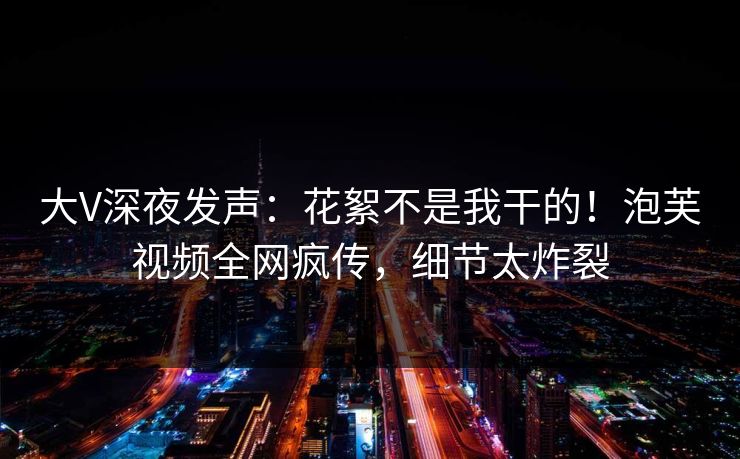 大V深夜发声：花絮不是我干的！泡芙视频全网疯传，细节太炸裂