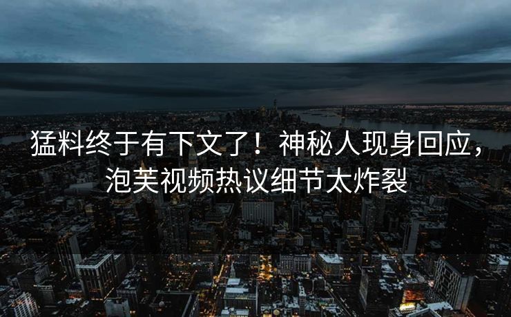 猛料终于有下文了！神秘人现身回应，泡芙视频热议细节太炸裂
