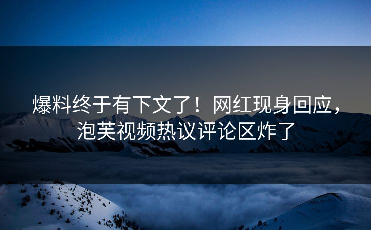 爆料终于有下文了！网红现身回应，泡芙视频热议评论区炸了