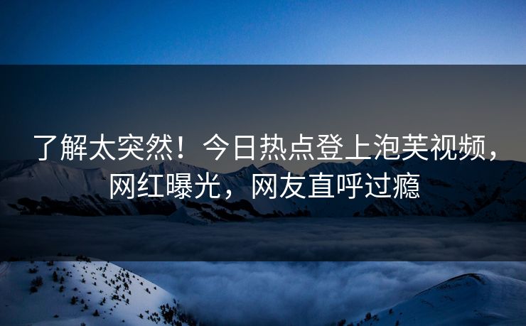 了解太突然！今日热点登上泡芙视频，网红曝光，网友直呼过瘾