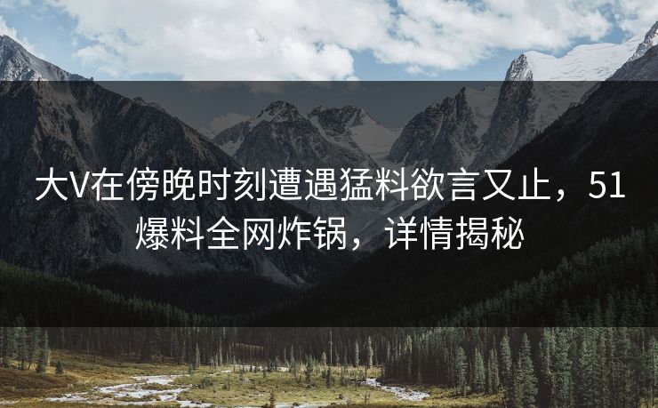 大V在傍晚时刻遭遇猛料欲言又止，51爆料全网炸锅，详情揭秘