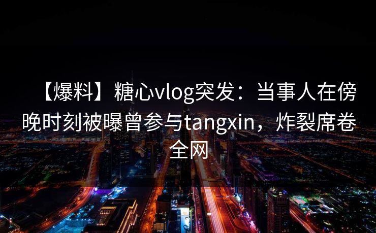 【爆料】糖心vlog突发：当事人在傍晚时刻被曝曾参与tangxin，炸裂席卷全网