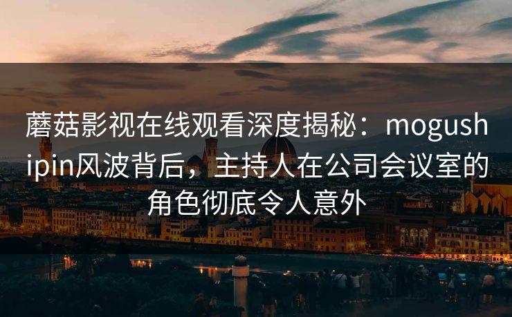 蘑菇影视在线观看深度揭秘：mogushipin风波背后，主持人在公司会议室的角色彻底令人意外